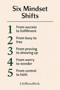A cream-colored graphic with the title "Six Mindset Shifts" in a large, dark, sans-serif font at the top. Below the title, five numbered points list different "mindset shifts" in a dark green font: From success to fulfillment From busy to free From proving to showing up From worry to wonder From control to faith At the very bottom, "LifeMinusWork" is written in a smaller, dark font.