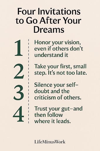 A cream-colored poster with the title "Four Invitations to Go After Your Dreams" in a dark, sans-serif font. Below the title are four numbered points, each with a brief piece of advice in the same dark font. Honor your vision, even if others don't understand it Take your first, small step. It's not too late. Silence your self-doubt and the criticism of others. Trust your gut—and then follow where it leads. At the bottom center, the text "LifeMinusWork" is displayed.